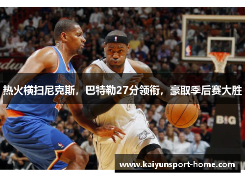 热火横扫尼克斯，巴特勒27分领衔，豪取季后赛大胜