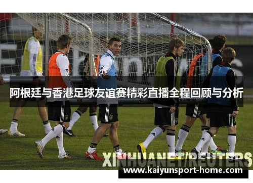 阿根廷与香港足球友谊赛精彩直播全程回顾与分析